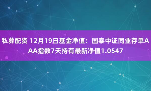 私募配资 12月19日基金净值：国泰中证同业存单AAA指数7天持有最新净值1.0547
