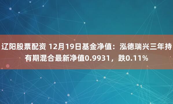 辽阳股票配资 12月19日基金净值：泓德瑞兴三年持有期混合最新净值0.9931，跌0.11%