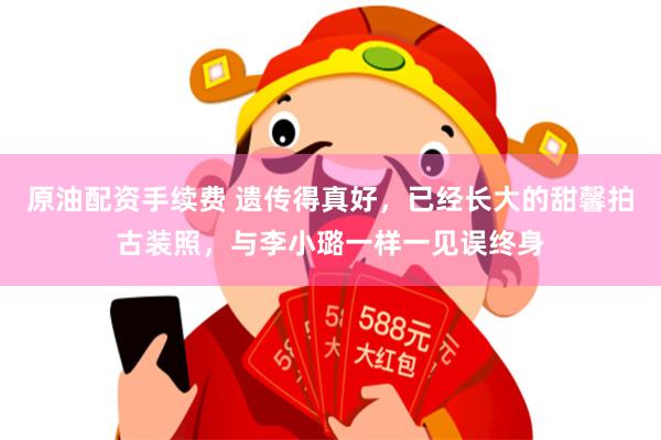 原油配资手续费 遗传得真好，已经长大的甜馨拍古装照，与李小璐一样一见误终身