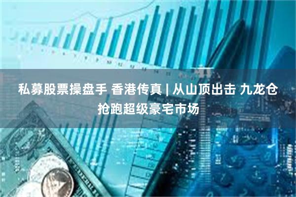 私募股票操盘手 香港传真 | 从山顶出击 九龙仓抢跑超级豪宅市场