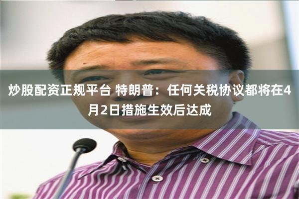 炒股配资正规平台 特朗普：任何关税协议都将在4月2日措施生效后达成