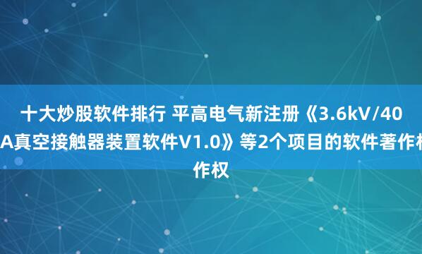 十大炒股软件排行 平高电气新注册《3.6kV/400A真空接触器装置软件V1.0》等2个项目的软件著作权