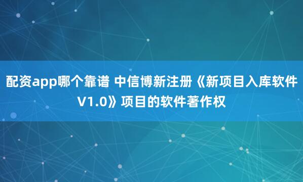 配资app哪个靠谱 中信博新注册《新项目入库软件V1.0》项目的软件著作权