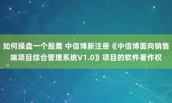 如何操盘一个股票 中信博新注册《中信博面向销售端项目综合管理系统V1.0》项目的软件著作权