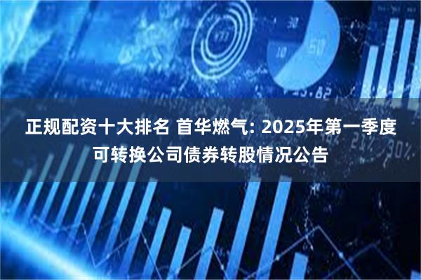 正规配资十大排名 首华燃气: 2025年第一季度可转换公司债券转股情况公告
