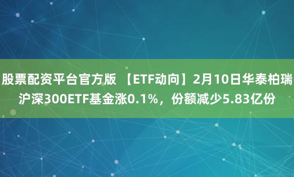 股票配资平台官方版 【ETF动向】2月10日华泰柏瑞沪深300ETF基金涨0.1%，份额减少5.83亿份