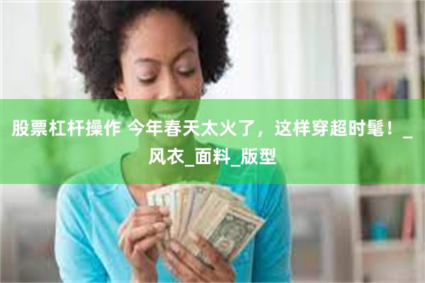 股票杠杆操作 今年春天太火了，这样穿超时髦！_风衣_面料_版型