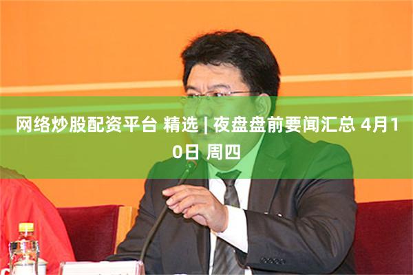 网络炒股配资平台 精选 | 夜盘盘前要闻汇总 4月10日 周四
