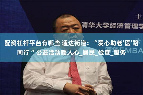 配资杠杆平台有哪些 通达街道：“爱心助老‘医’路同行 ”公益活动暖人心_居民_检查_服务