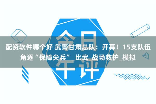 配资软件哪个好 武警甘肃总队：开幕！15支队伍角逐“保障尖兵”_比武_战场救护_模拟