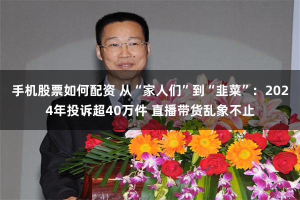 手机股票如何配资 从“家人们”到“韭菜”：2024年投诉超40万件 直播带货乱象不止