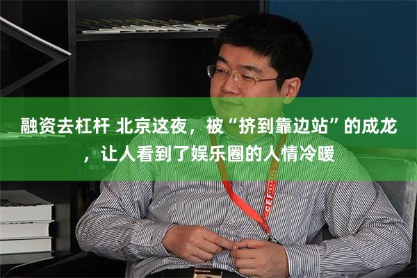 融资去杠杆 北京这夜，被“挤到靠边站”的成龙，让人看到了娱乐圈的人情冷暖