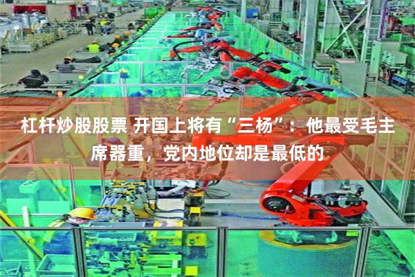 杠杆炒股股票 开国上将有“三杨”：他最受毛主席器重，党内地位却是最低的