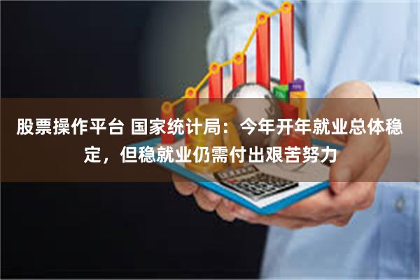 股票操作平台 国家统计局：今年开年就业总体稳定，但稳就业仍需付出艰苦努力