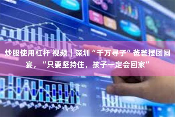 炒股使用杠杆 视频｜深圳“千万寻子”爸爸摆团圆宴，“只要坚持住，孩子一定会回家”