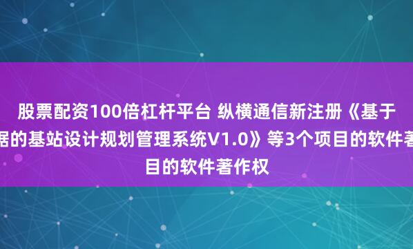 股票配资100倍杠杆平台 纵横通信新注册《基于大数据的基站设计规划管理系统V1.0》等3个项目的软件著作权