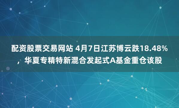 配资股票交易网站 4月7日江苏博云跌18.48%，华夏专精特新混合发起式A基金重仓该股