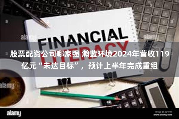 股票配资公司哪家强 瀚蓝环境2024年营收119亿元“未达目标”，预计上半年完成重组