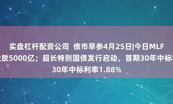 实盘杠杆配资公司  债市早参4月25日|今日MLF操作将净投放5000亿；超长特别国债发行启动，首期30年中标利率1.88%