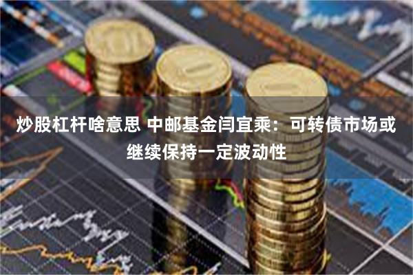 炒股杠杆啥意思 中邮基金闫宜乘：可转债市场或继续保持一定波动性