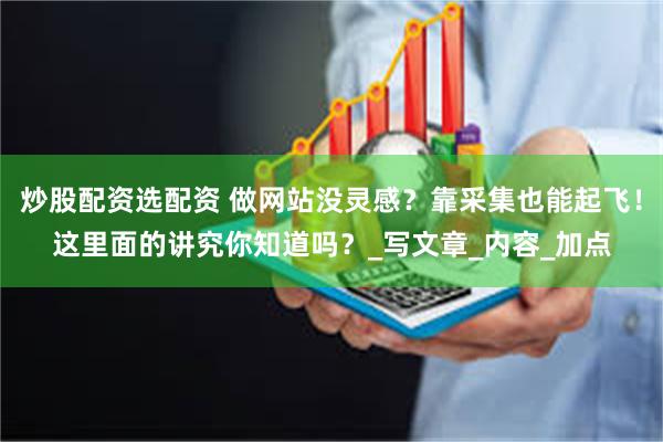 炒股配资选配资 做网站没灵感？靠采集也能起飞！这里面的讲究你知道吗？_写文章_内容_加点