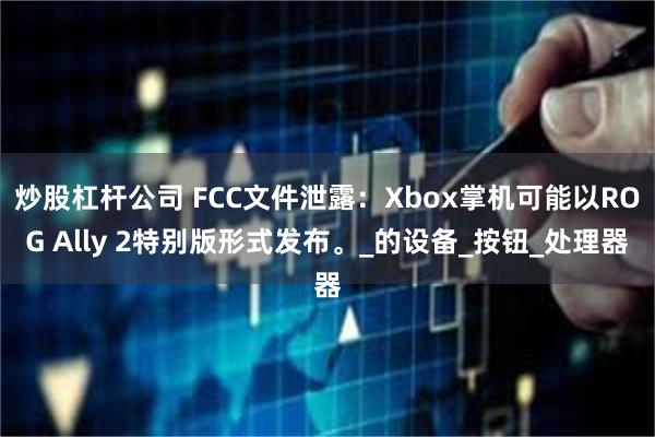炒股杠杆公司 FCC文件泄露：Xbox掌机可能以ROG Ally 2特别版形式发布。_的设备_按钮_处理器