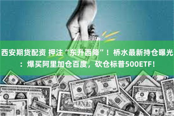 西安期货配资 押注“东升西降”！桥水最新持仓曝光：爆买阿里加仓百度，砍仓标普500ETF！