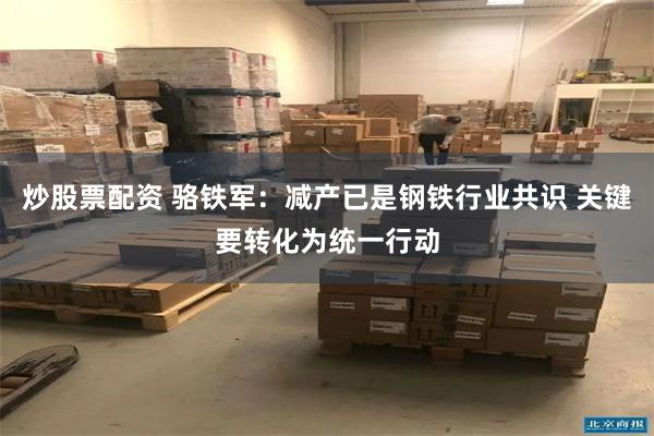炒股票配资 骆铁军：减产已是钢铁行业共识 关键要转化为统一行动