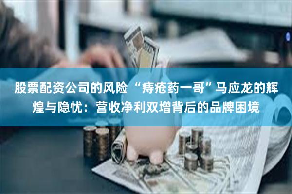 股票配资公司的风险 “痔疮药一哥”马应龙的辉煌与隐忧：营收净利双增背后的品牌困境