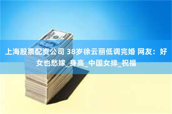 上海股票配资公司 38岁徐云丽低调完婚 网友：好女也愁嫁_身高_中国女排_祝福