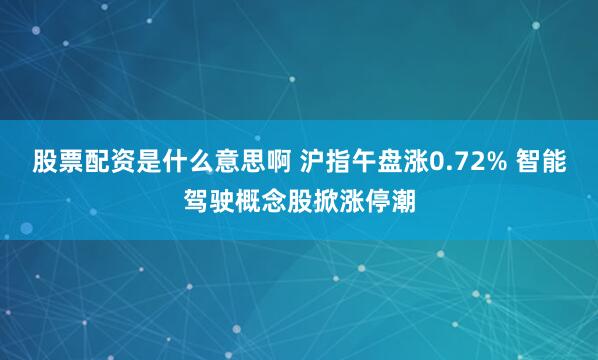 股票配资是什么意思啊 沪指午盘涨0.72% 智能驾驶概念股掀涨停潮