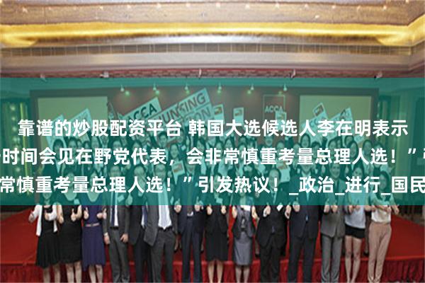 靠谱的炒股配资平台 韩国大选候选人李在明表示：“若当选总统将第一时间会见在野党代表，会非常慎重考量总理人选！”引发热议！_政治_进行_国民