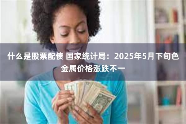 什么是股票配债 国家统计局：2025年5月下旬色金属价格涨跌不一