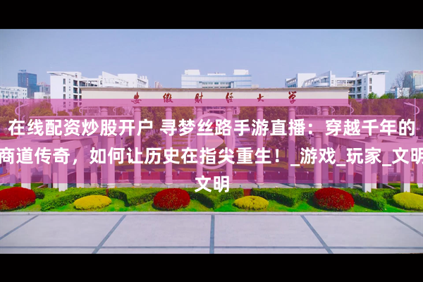 在线配资炒股开户 寻梦丝路手游直播：穿越千年的商道传奇，如何让历史在指尖重生！_游戏_玩家_文明