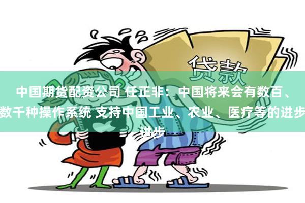 中国期货配资公司 任正非：中国将来会有数百、数千种操作系统 支持中国工业、农业、医疗等的进步