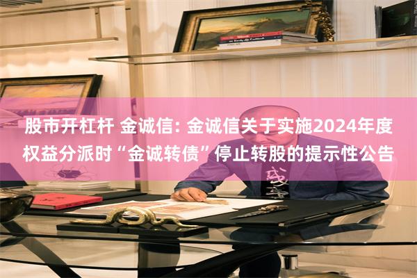 股市开杠杆 金诚信: 金诚信关于实施2024年度权益分派时“金诚转债”停止转股的提示性公告