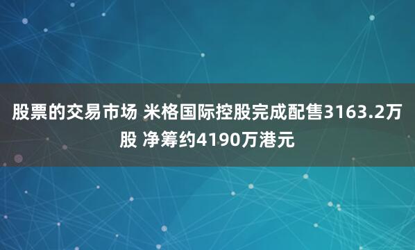 股票的交易市场 米格国际控股完成配售3163.2万股 净筹约4190万港元