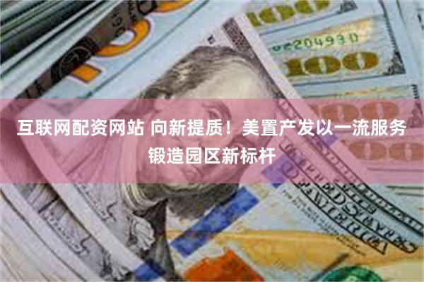 互联网配资网站 向新提质！美置产发以一流服务锻造园区新标杆