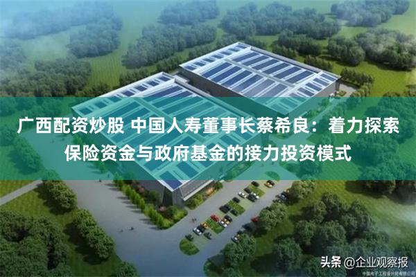 广西配资炒股 中国人寿董事长蔡希良：着力探索保险资金与政府基金的接力投资模式