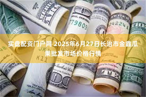 实盘配资门户网 2025年6月27日长治市金鑫瓜果批发市场价格行情