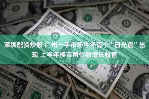深圳配资炒股 广州一手市场今年首个“日光盘”出现 上半年楼市两位数增长收官