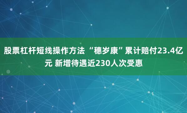 股票杠杆短线操作方法 “穗岁康”累计赔付23.4亿元 新增待遇近230人次受惠