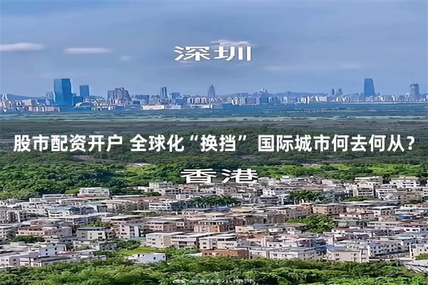 股市配资开户 全球化“换挡” 国际城市何去何从？