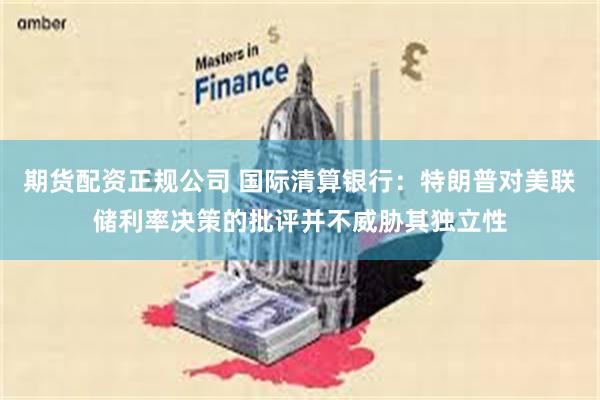 期货配资正规公司 国际清算银行：特朗普对美联储利率决策的批评并不威胁其独立性