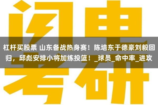 杠杆买股票 山东备战热身赛！陈培东于德豪刘毅回归，邱彪安排小将加练投篮！_球员_命中率_进攻